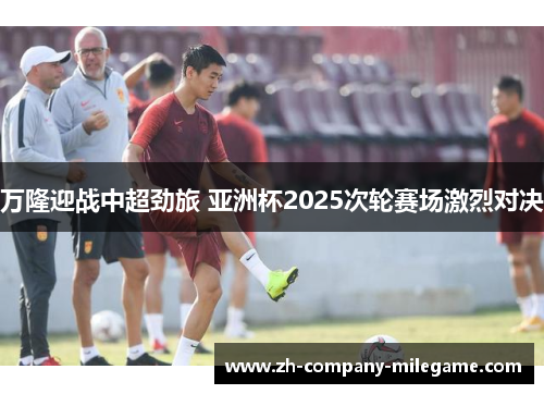 万隆迎战中超劲旅 亚洲杯2025次轮赛场激烈对决 万隆迎战中超劲旅 亚洲杯2025次轮赛场激烈对决