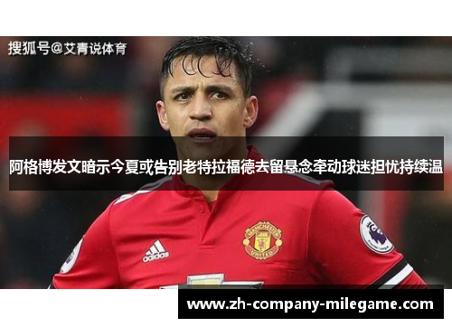 阿格博发文暗示今夏或告别老特拉福德去留悬念牵动球迷担忧持续温