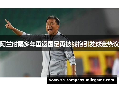 阿兰时隔多年重返国足再披战袍引发球迷热议 阿兰时隔多年重返国足再披战袍引发球迷热议
