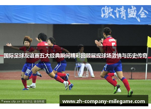 国际足球友谊赛五大经典瞬间精彩回顾展现球场激情与历史传奇 国际足球友谊赛五大经典瞬间精彩回顾展现球场激情与历史传奇