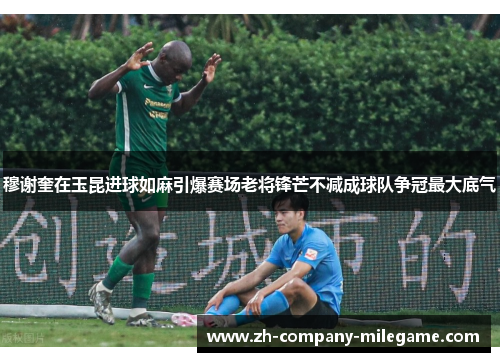 穆谢奎在玉昆进球如麻引爆赛场老将锋芒不减成球队争冠最大底气